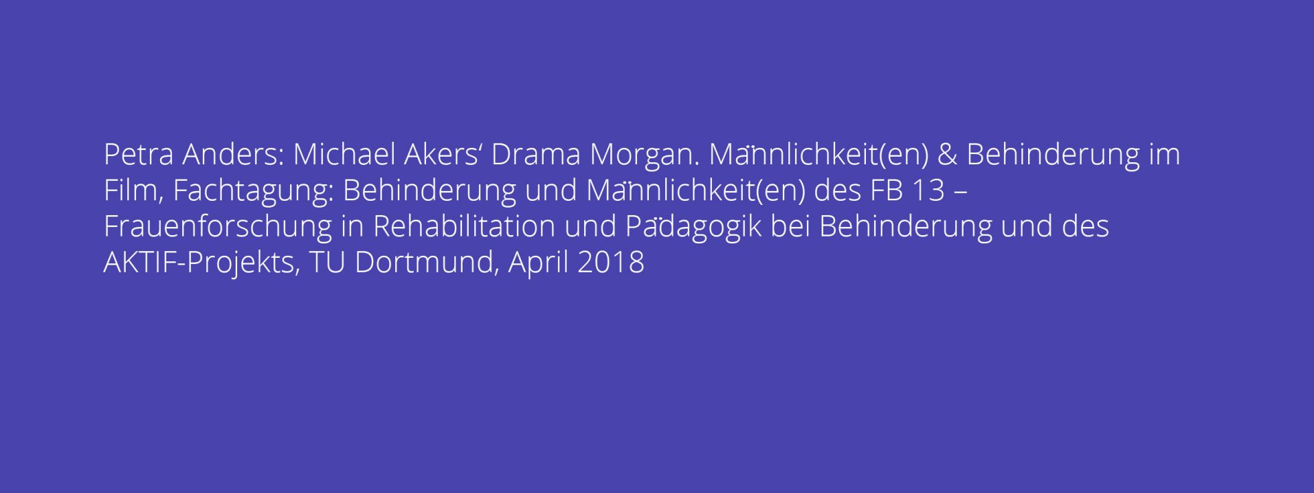 Petra Anders: Michael Akers‘ Drama Morgan. Männlichkeit(en) & Behinderung im Film, Fachtagung: Behinderung und Männlichkeit(en) des FB 13 – Frauenforschung in Rehabilitation und Pädagogik bei Behinderung und des AKTIF-Projekts, TU Dortmund, April 2018