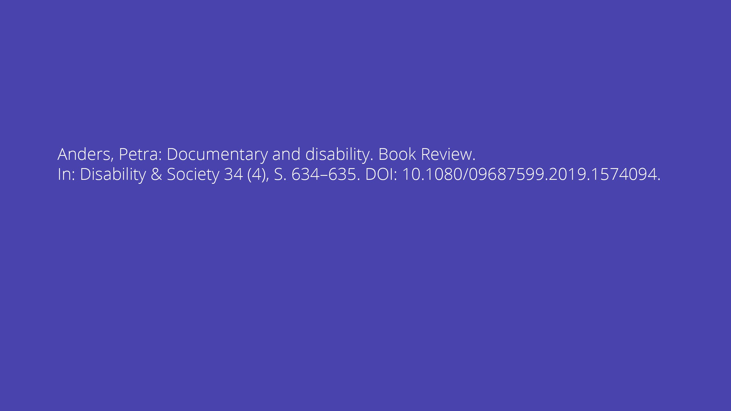 Anders, Petra: Documentary and disability. Book Review. In: Disability & Society 34 (4), S. 634–635. DOI: 10.1080/09687599.2019.1574094.