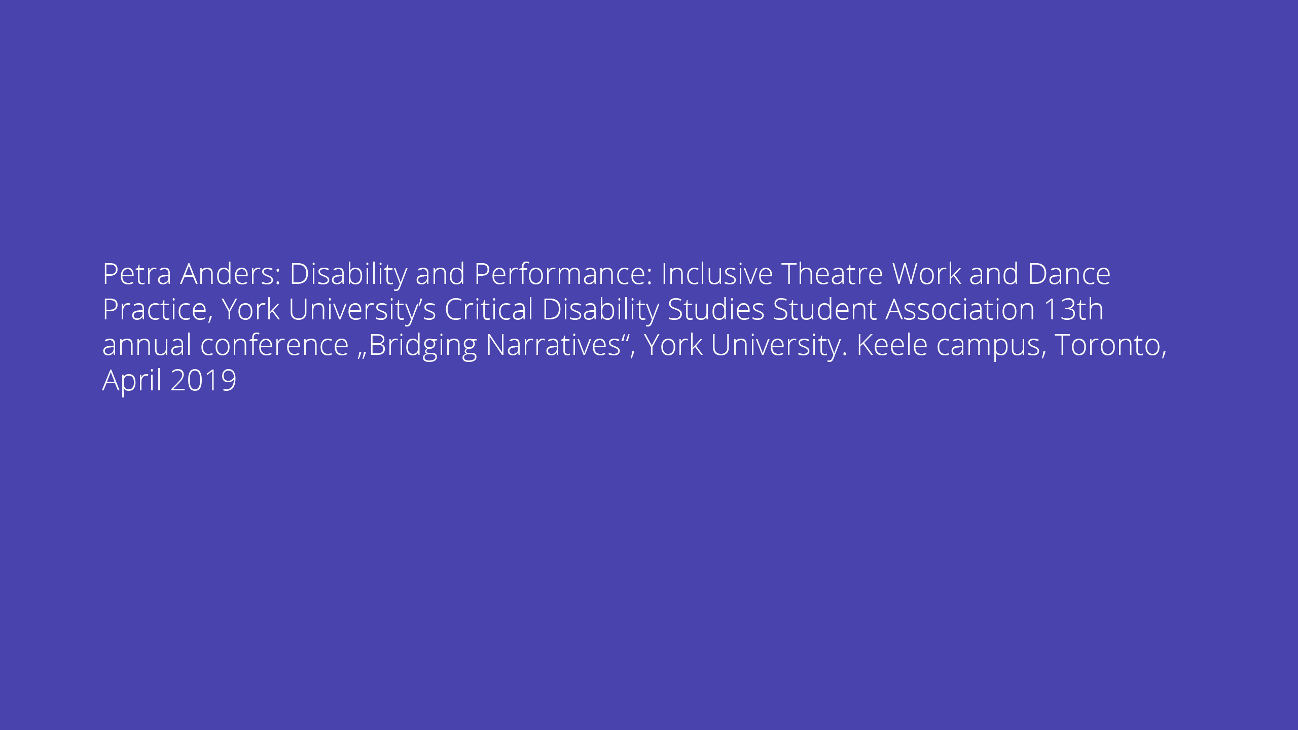 Petra Anders: Disability and Performance: Inclusive Theatre Work and Dance Practice, York University’s Critical Disability Studies Student Association 13th annual conference „Bridging Narratives“, York University. Keele campus, Toronto, April 2019
