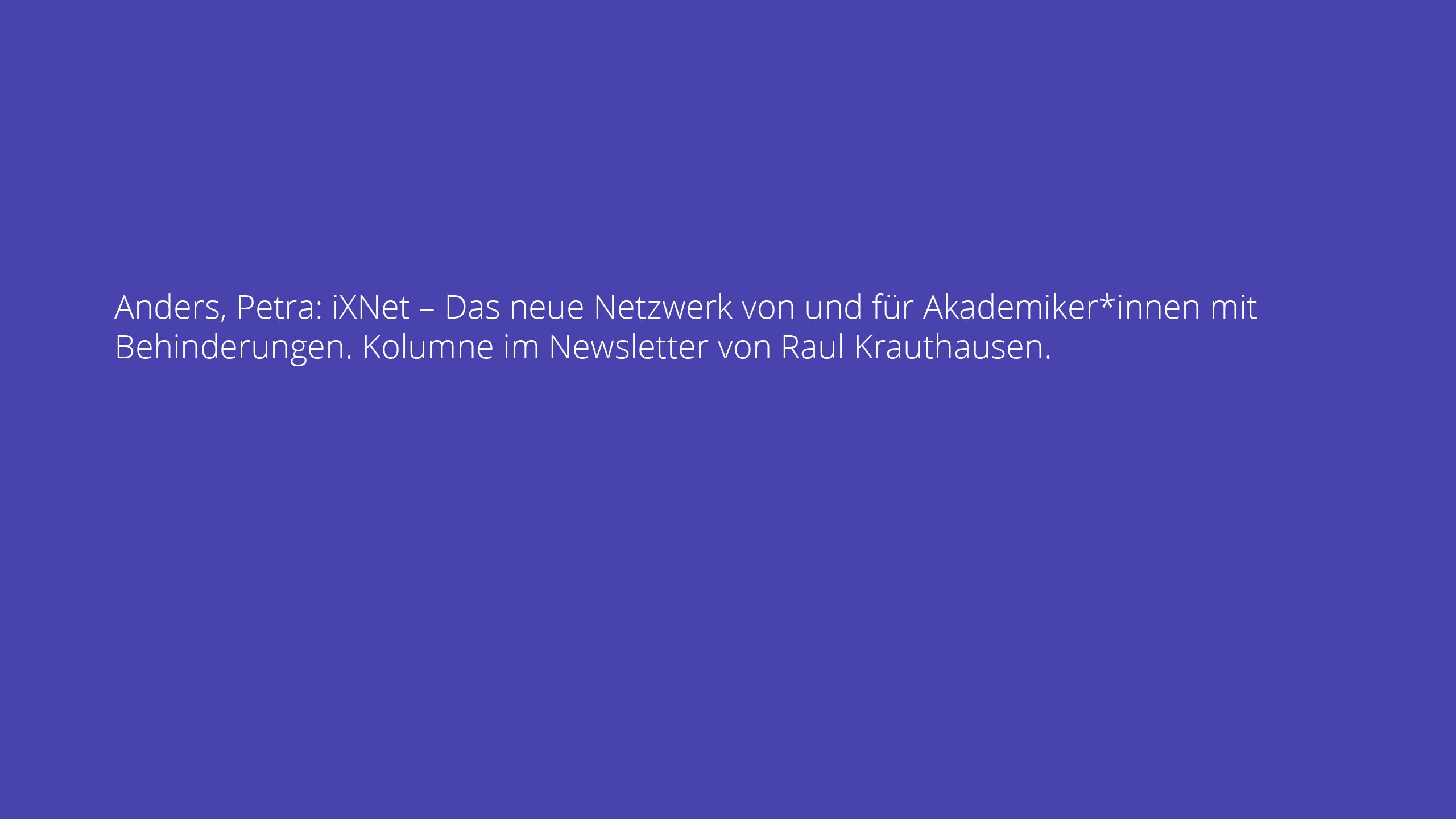 Anders, Petra: iXNet – Das neue Netzwerk von und für Akademiker*innen mit Behinderungen. Kolumne im Newsletter von Raul Krauthausen.
