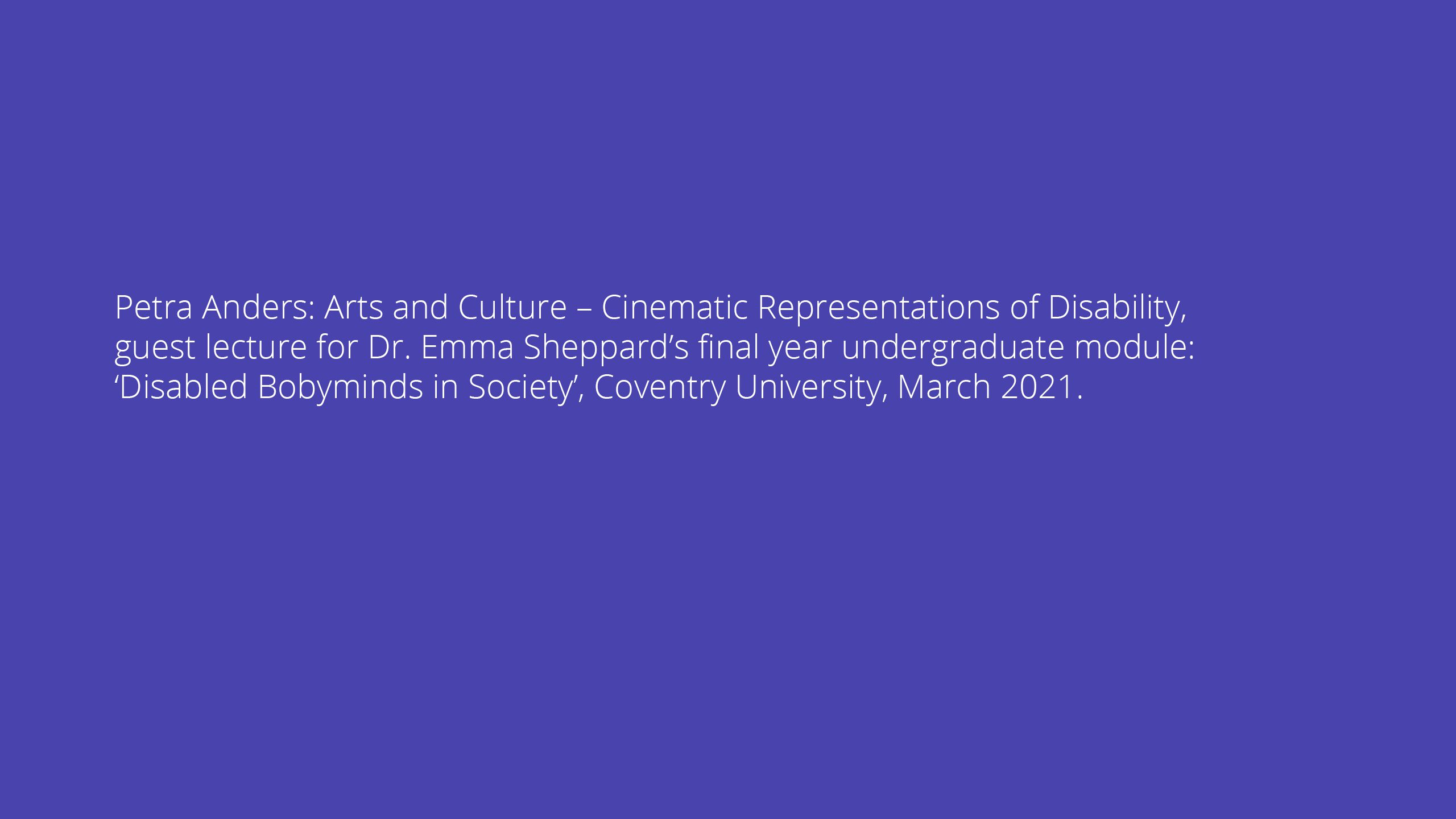 Petra Anders: Arts and Culture – Cinematic Representations of Disability, guest lecture for Dr. Emma Sheppard’s final year undergraduate module: ‘Disabled Bobyminds in Society’, Coventry University, March 2021.