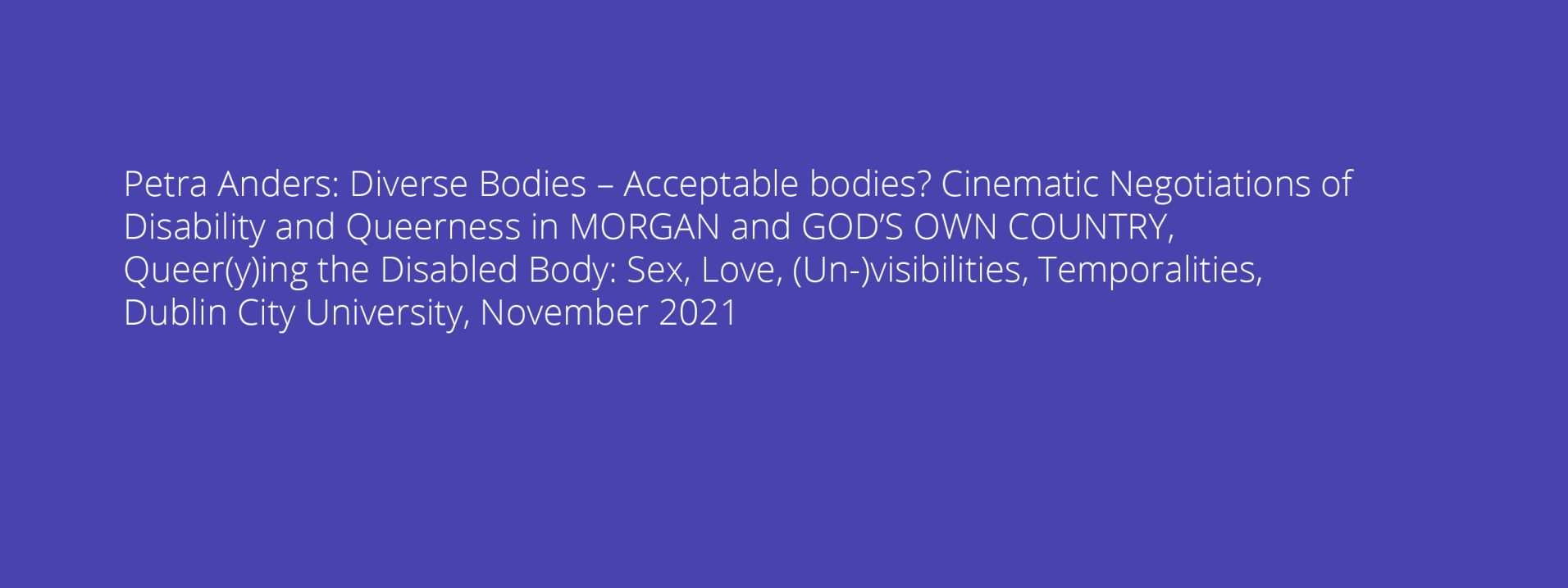 Petra Anders: Diverse Bodies – Acceptable bodies? Cinematic Negotiations of Disability and Queerness in MORGAN and GOD’S OWN COUNTRY, Queer(y)ing the Disabled Body: Sex, Love, (Un-)visibilities, Temporalities, Dublin City University, November 2021