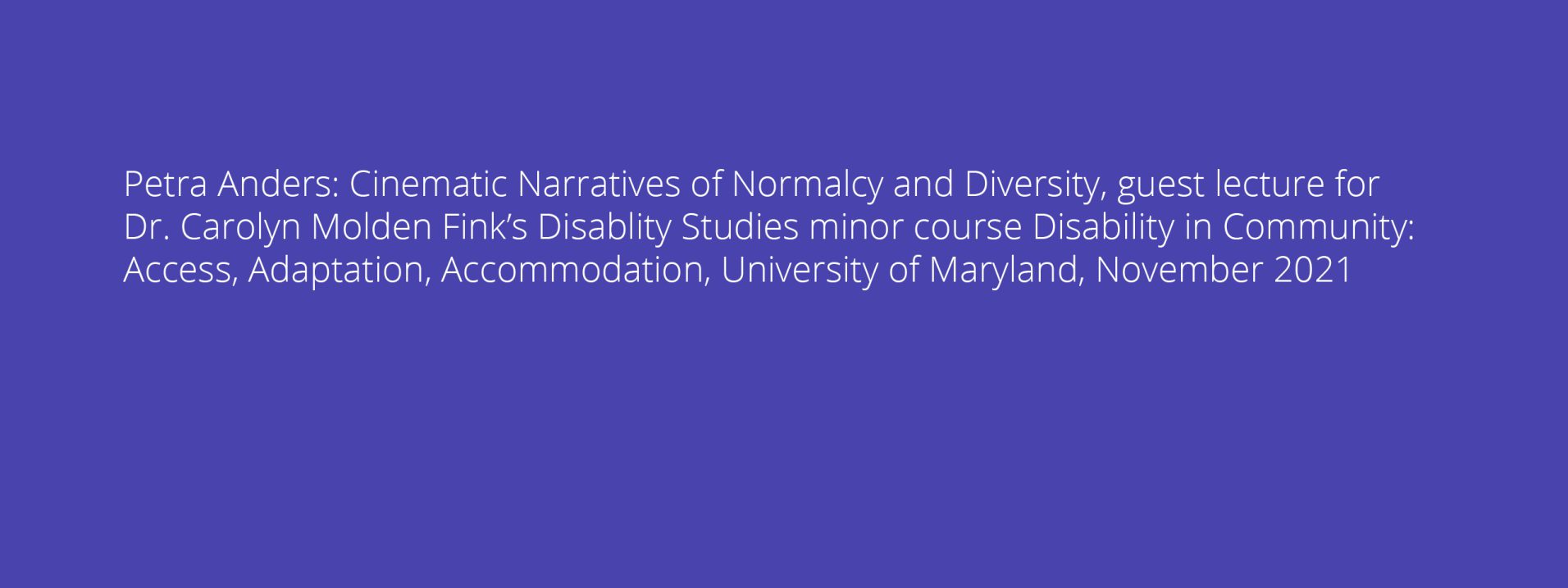 Petra Anders: Cinematic Narratives of Normalcy and Diversity, guest lecture for Dr. Carolyn Molden Fink’s Disablity Studies minor course Disability in Community: Access, Adaptation, Accommodation, University of Maryland, November 2021