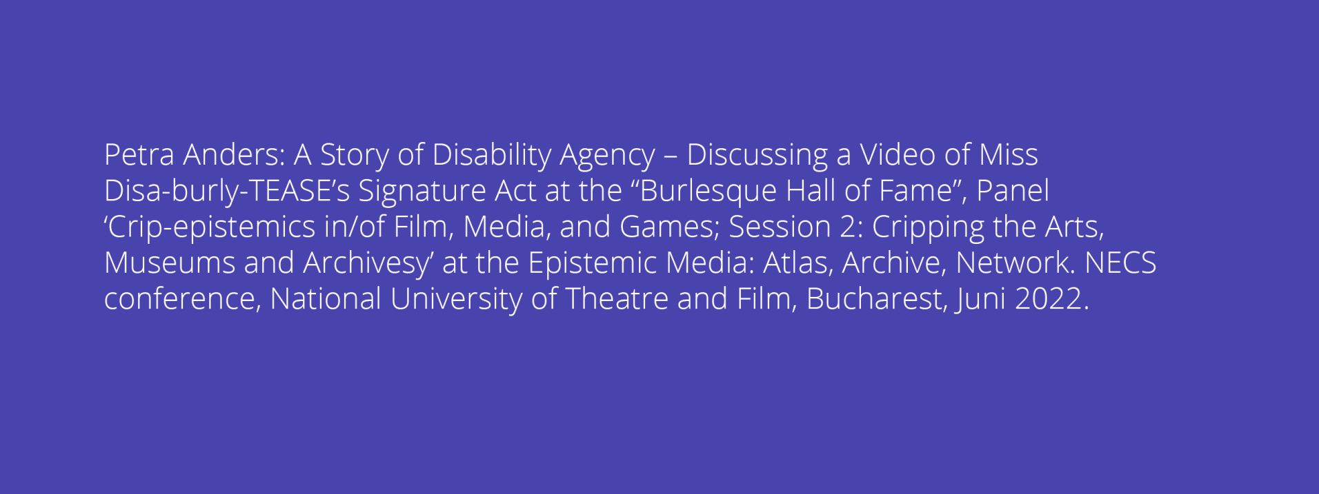 Petra Anders: A Story of Disability Agency – Discussing a Video of Miss Disa-burly-TEASE’s Signature Act at the “Burlesque Hall of Fame”, Panel ‘Crip-epistemics in/of Film, Media, and Games; Session 2: Cripping the Arts, Museums and Archivesy’ at the Epistemic Media: Atlas, Archive, Network. NECS conference, National University of Theatre and Film, Bucharest, Juni 2022.