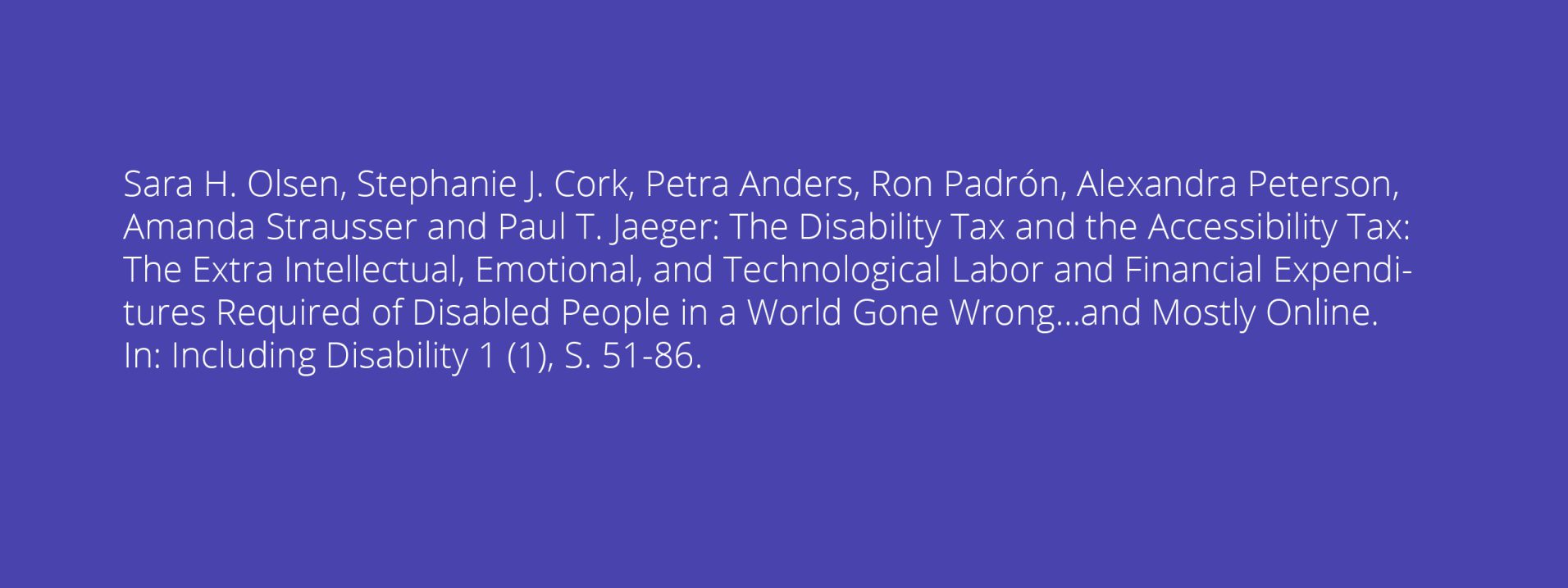 Sara H. Olsen, Stephanie J. Cork, Petra Anders, Ron Padrón, Alexandra Peterson, Amanda Strausser and Paul T. Jaeger: The Disability Tax and the Accessibility Tax: The Extra Intellectual, Emotional, and Technological Labor and Financial Expenditures Required of Disabled People in a World Gone Wrong…and Mostly Online. In: Including Disability 1 (1), S. 51-86.