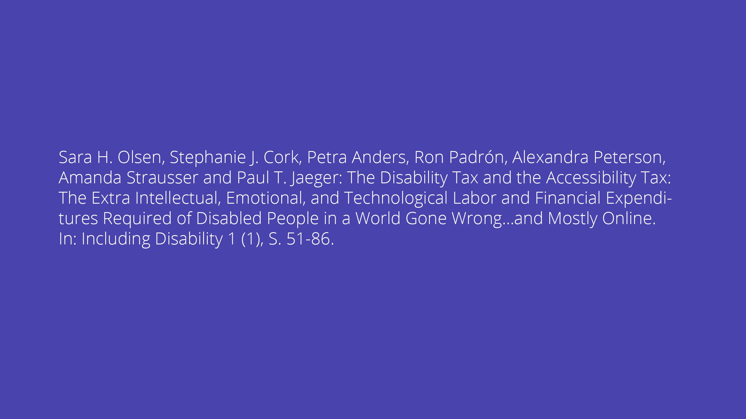 Sara H. Olsen, Stephanie J. Cork, Petra Anders, Ron Padrón, Alexandra Peterson, Amanda Strausser and Paul T. Jaeger: The Disability Tax and the Accessibility Tax: The Extra Intellectual, Emotional, and Technological Labor and Financial Expenditures Required of Disabled People in a World Gone Wrong…and Mostly Online. In: Including Disability 1 (1), S. 51-86.