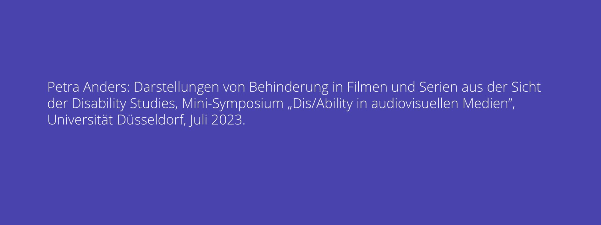 Petra Anders: Darstellungen von Behinderung in Filmen und Serien aus der Sicht der Disability Studies, Mini-Symposium „Dis/Ability in audiovisuellen Medien”, Universität Düsseldorf, Juli 2023.