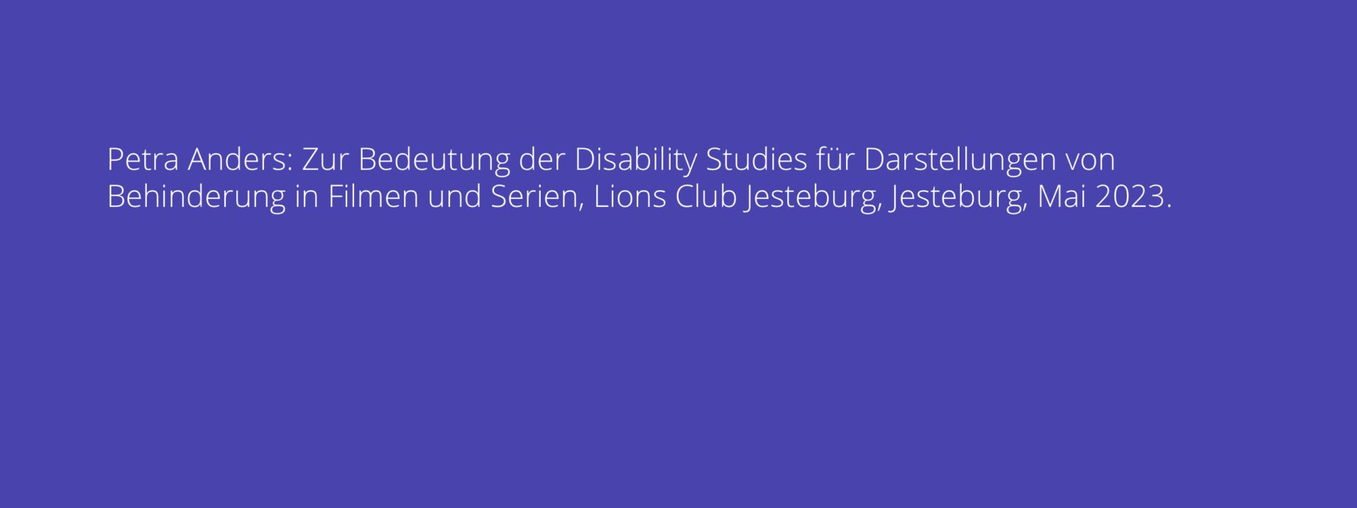 Petra Anders: Zur Bedeutung der Disability Studies für Darstellungen von Behinderung in Filmen und Serien, Lions Club Jesteburg, Jesteburg, Mai 2023.