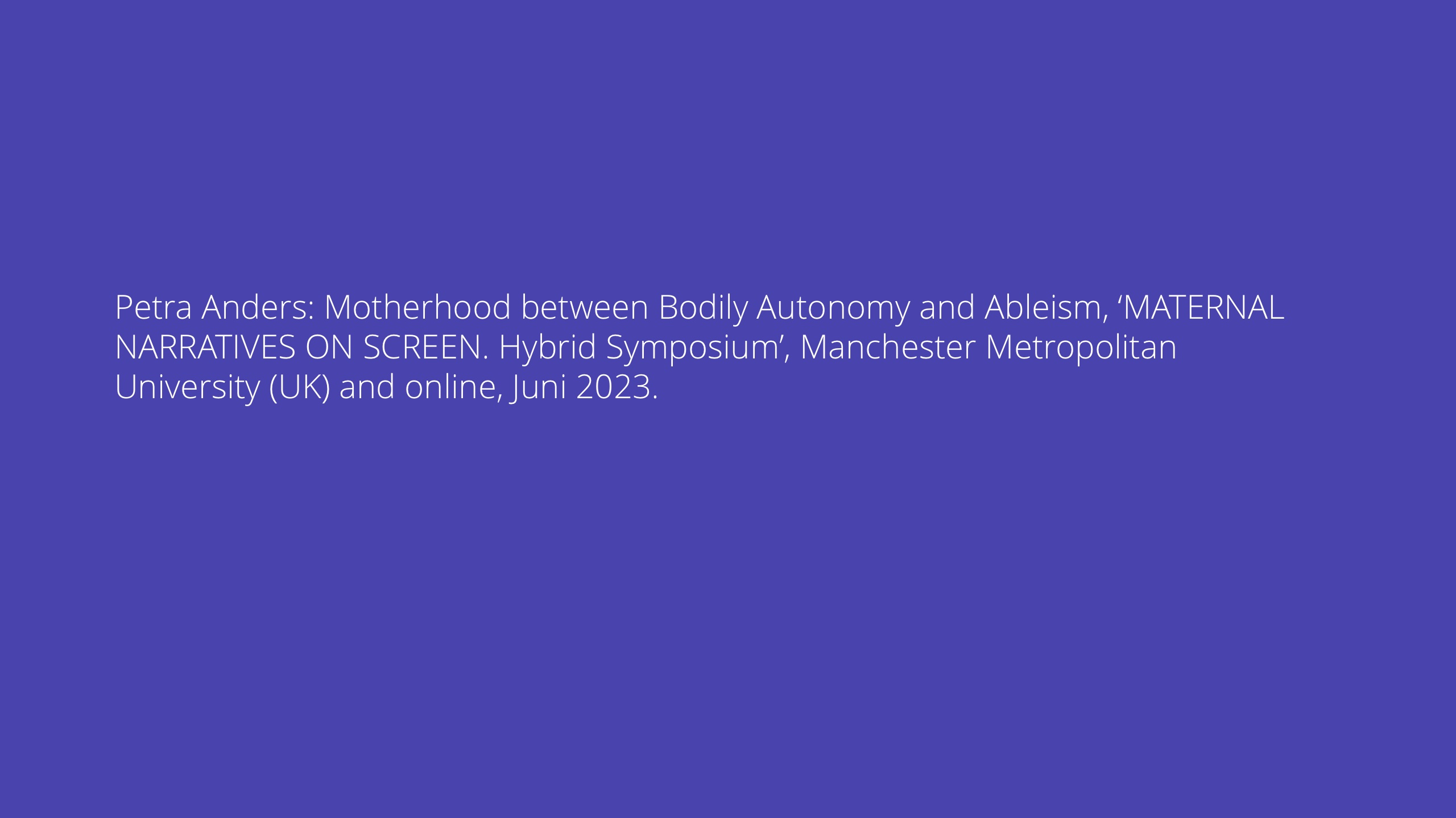 Petra Anders: Motherhood between Bodily Autonomy and Ableism, ‘MATERNAL NARRATIVES ON SCREEN. Hybrid Symposium’, Manchester Metropolitan University (UK) and online, Juni 2023.