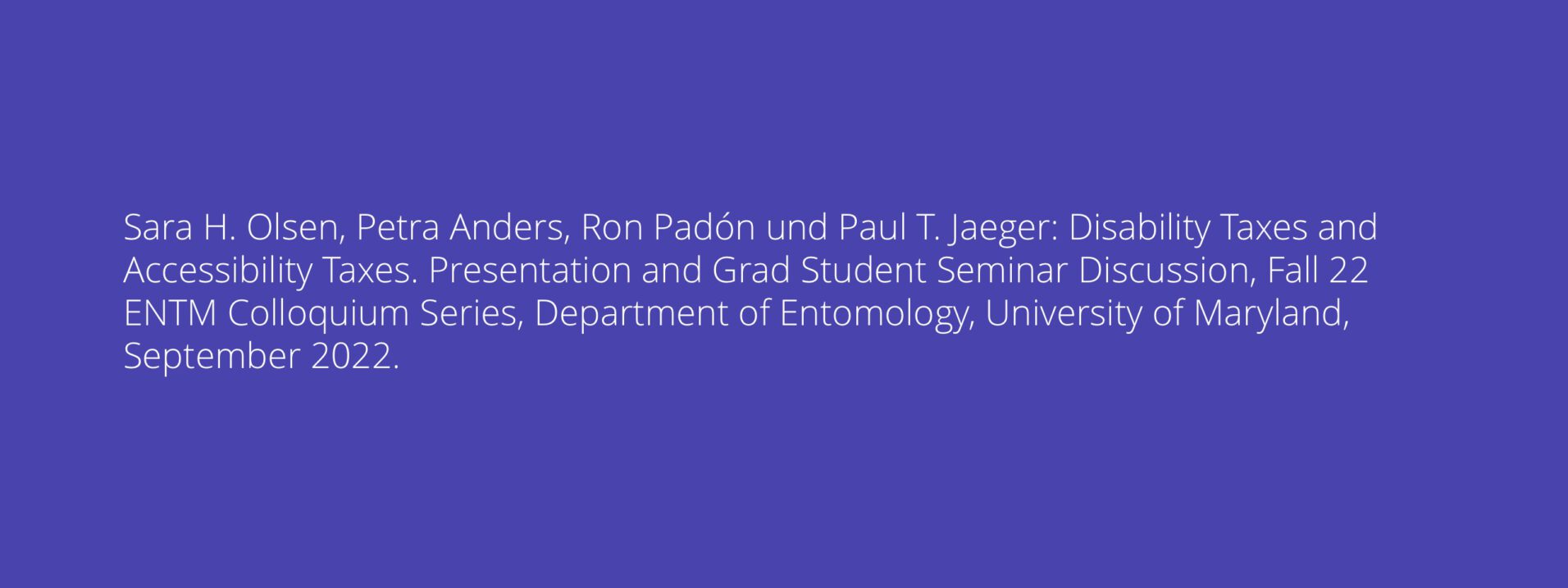 Sara H. Olsen, Petra Anders, Ron Padón und Paul T. Jaeger: Disability Taxes and Accessibility Taxes. Presentation and Grad Student Seminar Discussion, Fall 22 ENTM Colloquium Series, Department of Entomology, University of Maryland, September 2022.