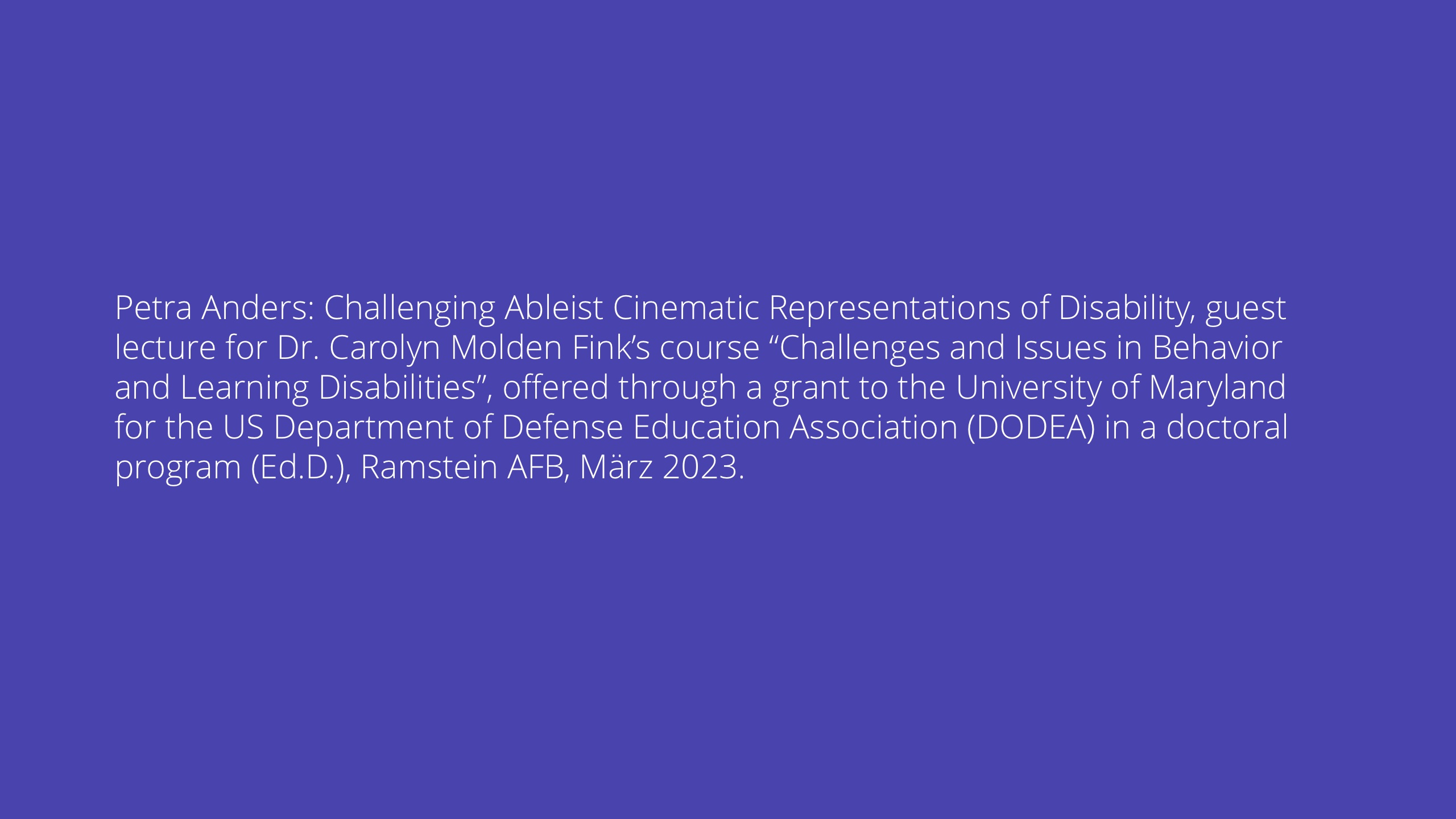 Petra Anders: Challenging Ableist Cinematic Representations of Disability, guest lecture for Dr. Carolyn Molden Fink’s course “Challenges and Issues in Behavior and Learning Disabilities”, offered through a grant to the University of Maryland for the US Department of Defense Education Association (DODEA) in a doctoral program (Ed.D.), Ramstein AFB, März 2023.