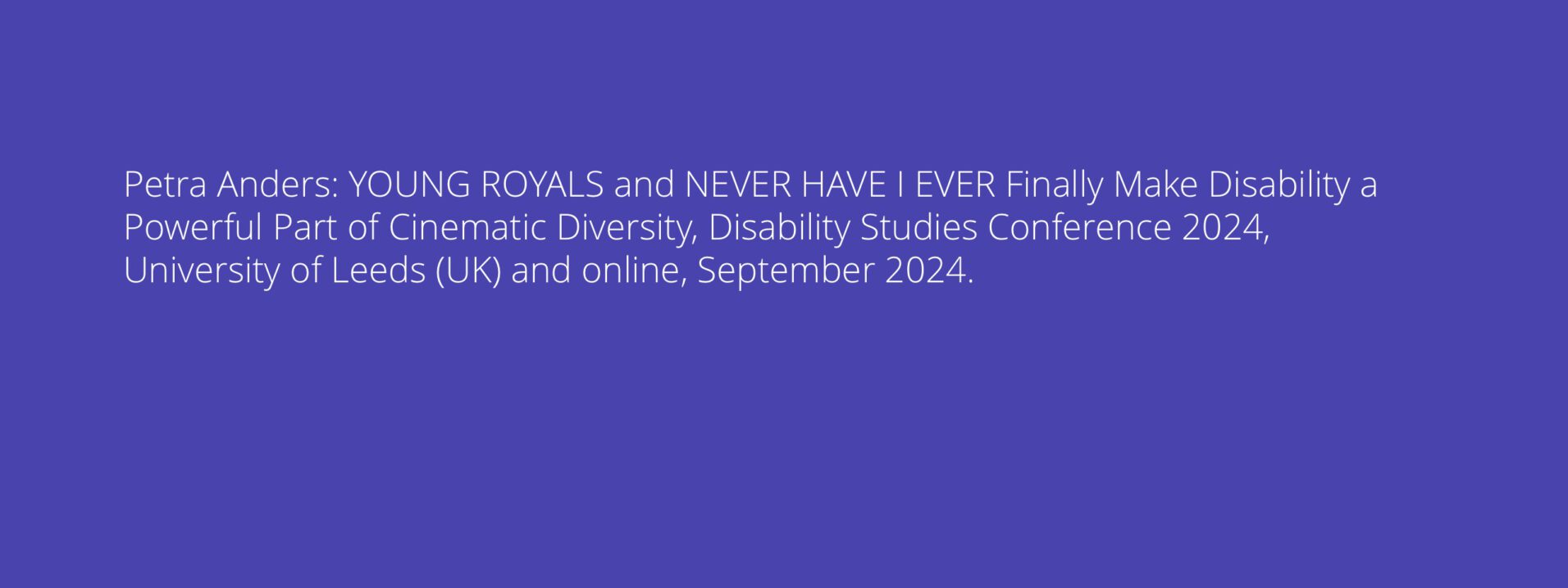 YOUNG ROYALS and NEVER HAVE I EVER Finally Make Disability a Powerful Part of Cinematic Diversity, Disability Studies Conference 2024, University of Leeds (UK) and online, September 2024.