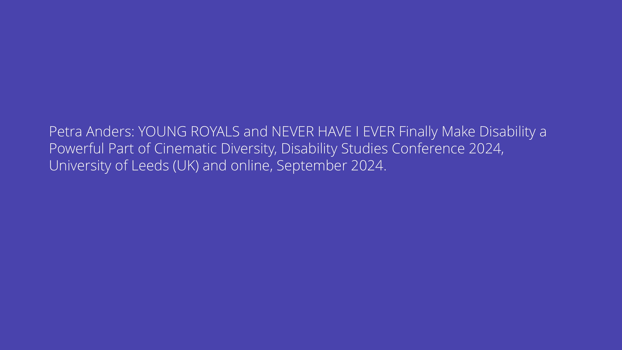 YOUNG ROYALS and NEVER HAVE I EVER Finally Make Disability a Powerful Part of Cinematic Diversity, Disability Studies Conference 2024, University of Leeds (UK) and online, September 2024.