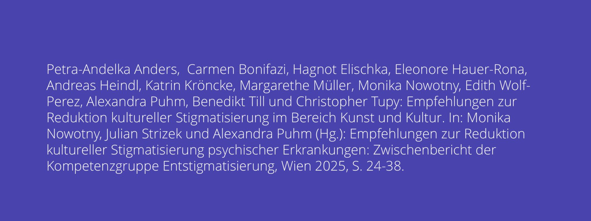 Petra-Andelka Anders, Carmen Bonifazi, Hagnot Elischka, Eleonore Hauer-Rona, Andreas Heindl, Katrin Kröncke, Margarethe Müller, Monika Nowotny, Edith Wolf- Perez, Alexandra Puhm, Benedikt Till und Christopher Tupy: Empfehlungen zur Reduktion kultureller Stigmatisierung im Bereich Kunst und Kultur. In: Monika Nowotny, Julian Strizek und Alexandra Puhm (Hg.): Empfehlungen zur Reduktion kultureller Stigmatisierung psychischer Erkrankungen: Zwischenbericht der Kompetenzgruppe Entstigmatisierung, Wien 2025, S. 24-38.