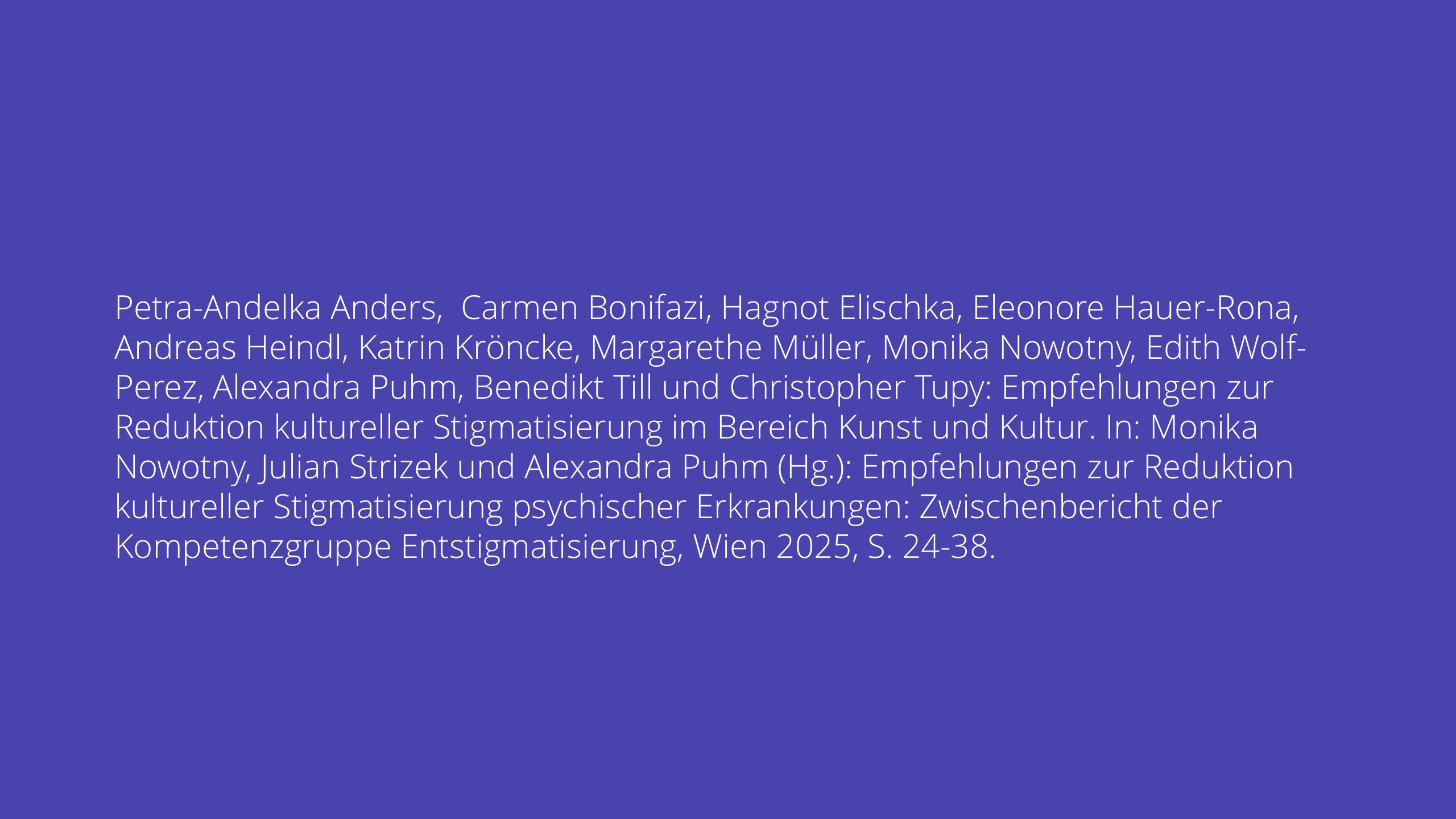 Petra-Andelka Anders, Carmen Bonifazi, Hagnot Elischka, Eleonore Hauer-Rona, Andreas Heindl, Katrin Kröncke, Margarethe Müller, Monika Nowotny, Edith Wolf- Perez, Alexandra Puhm, Benedikt Till und Christopher Tupy: Empfehlungen zur Reduktion kultureller Stigmatisierung im Bereich Kunst und Kultur. In: Monika Nowotny, Julian Strizek und Alexandra Puhm (Hg.): Empfehlungen zur Reduktion kultureller Stigmatisierung psychischer Erkrankungen: Zwischenbericht der Kompetenzgruppe Entstigmatisierung, Wien 2025, S. 24-38.