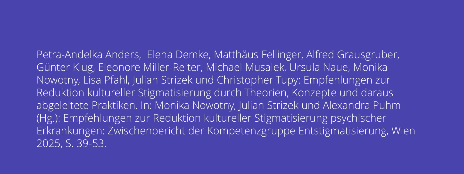 Petra-Andelka Anders, Elena Demke, Matthäus Fellinger, Alfred Grausgruber, Günter Klug, Eleonore Miller-Reiter, Michael Musalek, Ursula Naue, Monika Nowotny, Lisa Pfahl, Julian Strizek und Christopher Tupy: Empfehlungen zur Reduktion kultureller Stigmatisierung durch Theorien, Konzepte und daraus abgeleitete Praktiken. In: Monika Nowotny, Julian Strizek und Alexandra Puhm (Hg.): Empfehlungen zur Reduktion kultureller Stigmatisierung psychischer Erkrankungen: Zwischenbericht der Kompetenzgruppe Entstigmatisierung, Wien 2025, S.39-53.