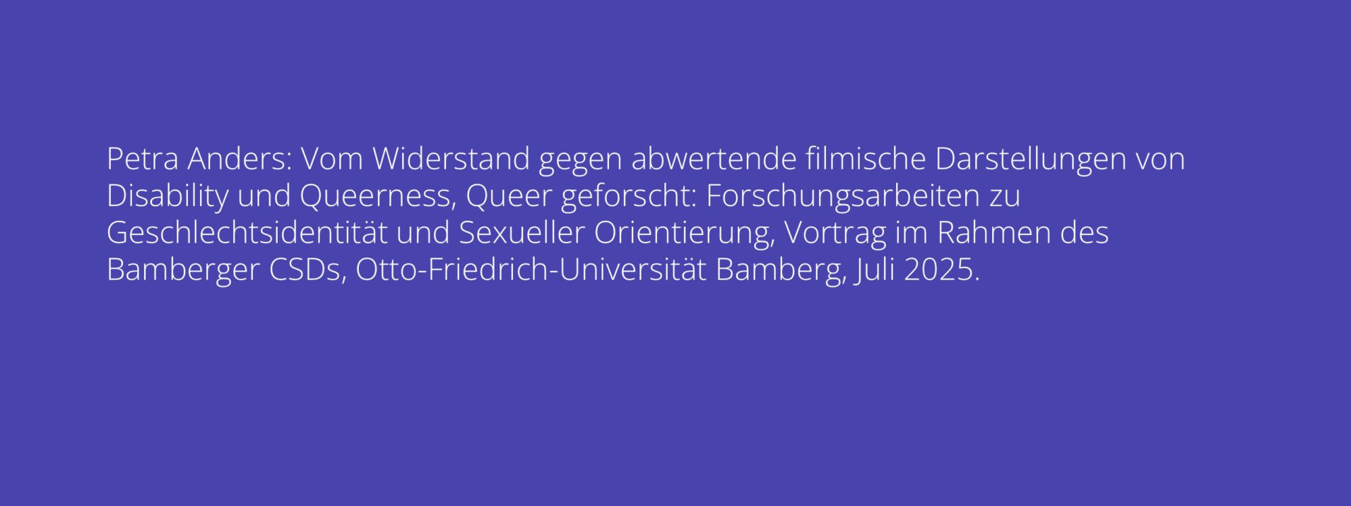 Petra Anders: Vom Widerstand gegen abwertende filmische Darstellungen von Disability und Queerness, Queer geforscht: Forschungsarbeiten zu Geschlechtsidentität und Sexueller Orientierung, Vortrag im Rahmen des Bamberger CSDs, Otto-Friedrich-Universität Bamberg, Juli 2025.