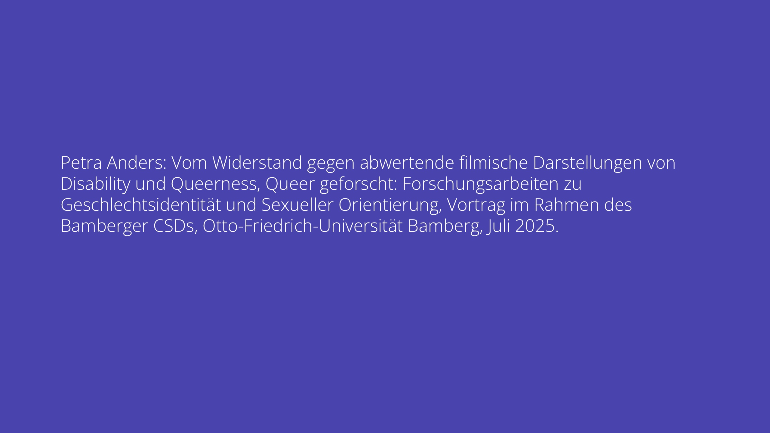 Petra Anders: Vom Widerstand gegen abwertende filmische Darstellungen von Disability und Queerness, Queer geforscht: Forschungsarbeiten zu Geschlechtsidentität und Sexueller Orientierung, Vortrag im Rahmen des Bamberger CSDs, Otto-Friedrich-Universität Bamberg, Juli 2025.