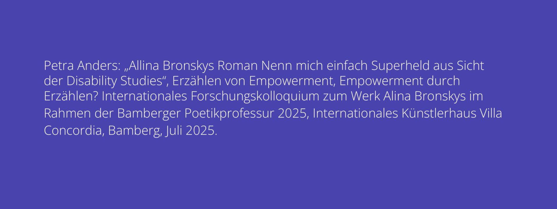 Petra Anders: „Allina Bronskys Roman Nenn mich einfach Superheld aus Sicht der Disability Studies“, Erzählen von Empowerment, Empowerment durch Erzählen? Internationales Forschungskolloquium zum Werk Alina Bronskys im Rahmen der Bamberger Poetikprofessur 2025, Internationales Künstlerhaus Villa Concordia, Bamberg, Juli 2025.