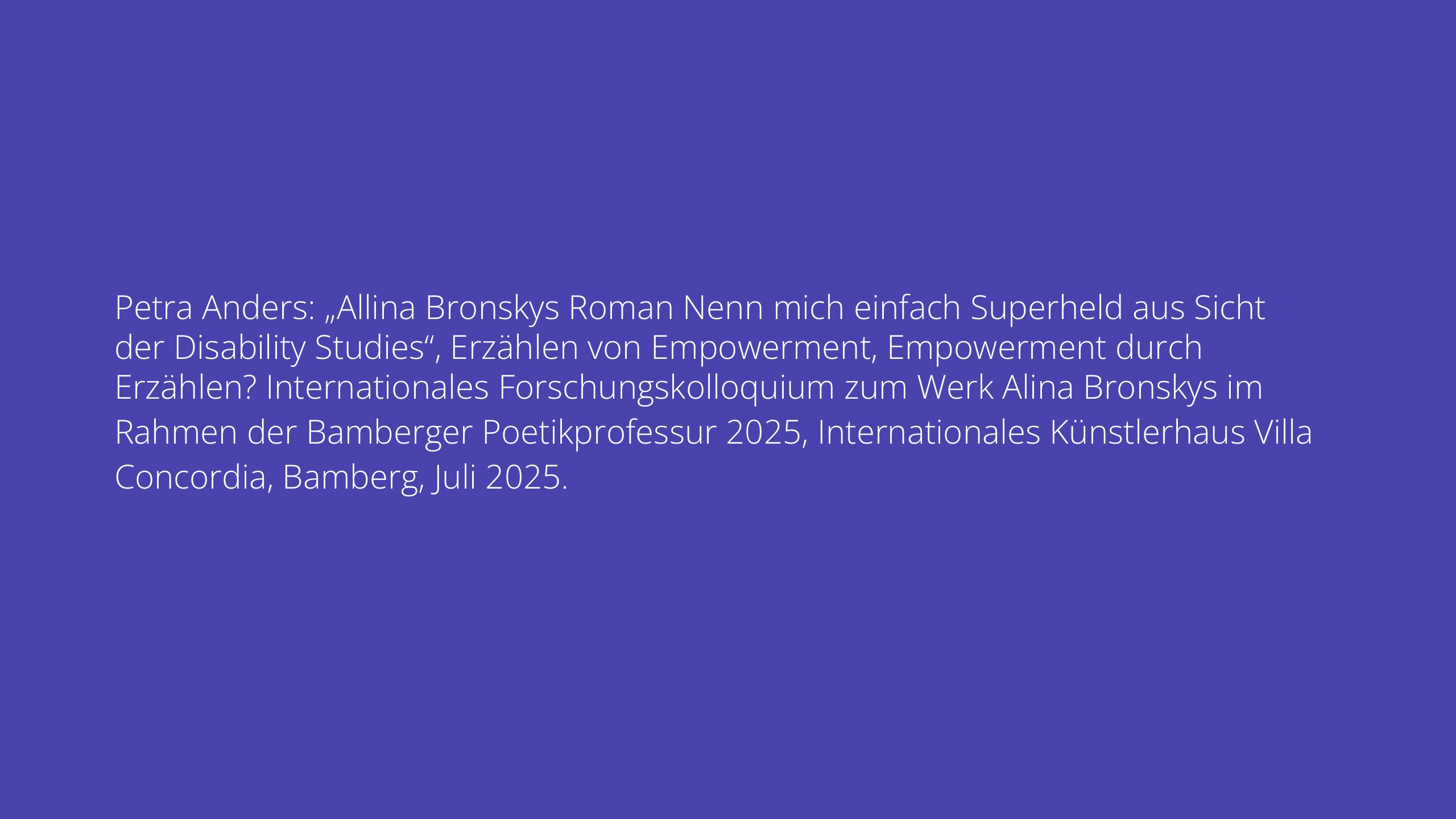 Petra Anders: „Allina Bronskys Roman Nenn mich einfach Superheld aus Sicht der Disability Studies“, Erzählen von Empowerment, Empowerment durch Erzählen? Internationales Forschungskolloquium zum Werk Alina Bronskys im Rahmen der Bamberger Poetikprofessur 2025, Internationales Künstlerhaus Villa Concordia, Bamberg, Juli 2025.