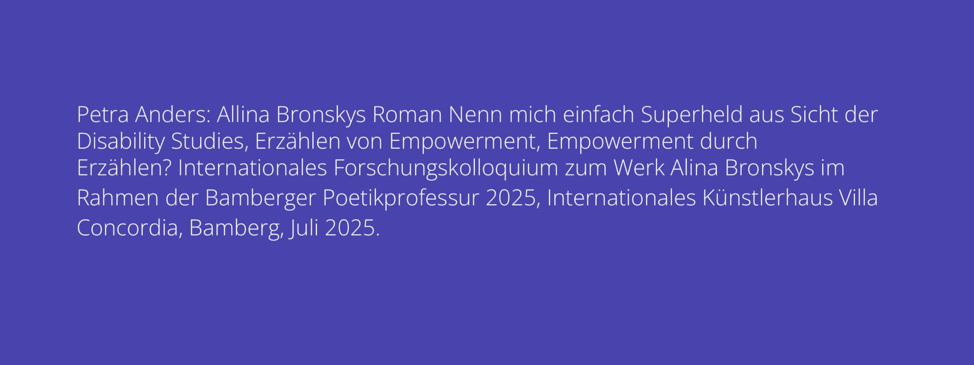 Petra Anders: Allina Bronskys Roman Nenn mich einfach Superheld aus Sicht der Disability Studies, Erzählen von Empowerment, Empowerment durch Erzählen? Internationales Forschungskolloquium zum Werk Alina Bronskys im Rahmen der Bamberger Poetikprofessur 2025, Internationales Künstlerhaus Villa Concordia, Bamberg, Juli 2025.