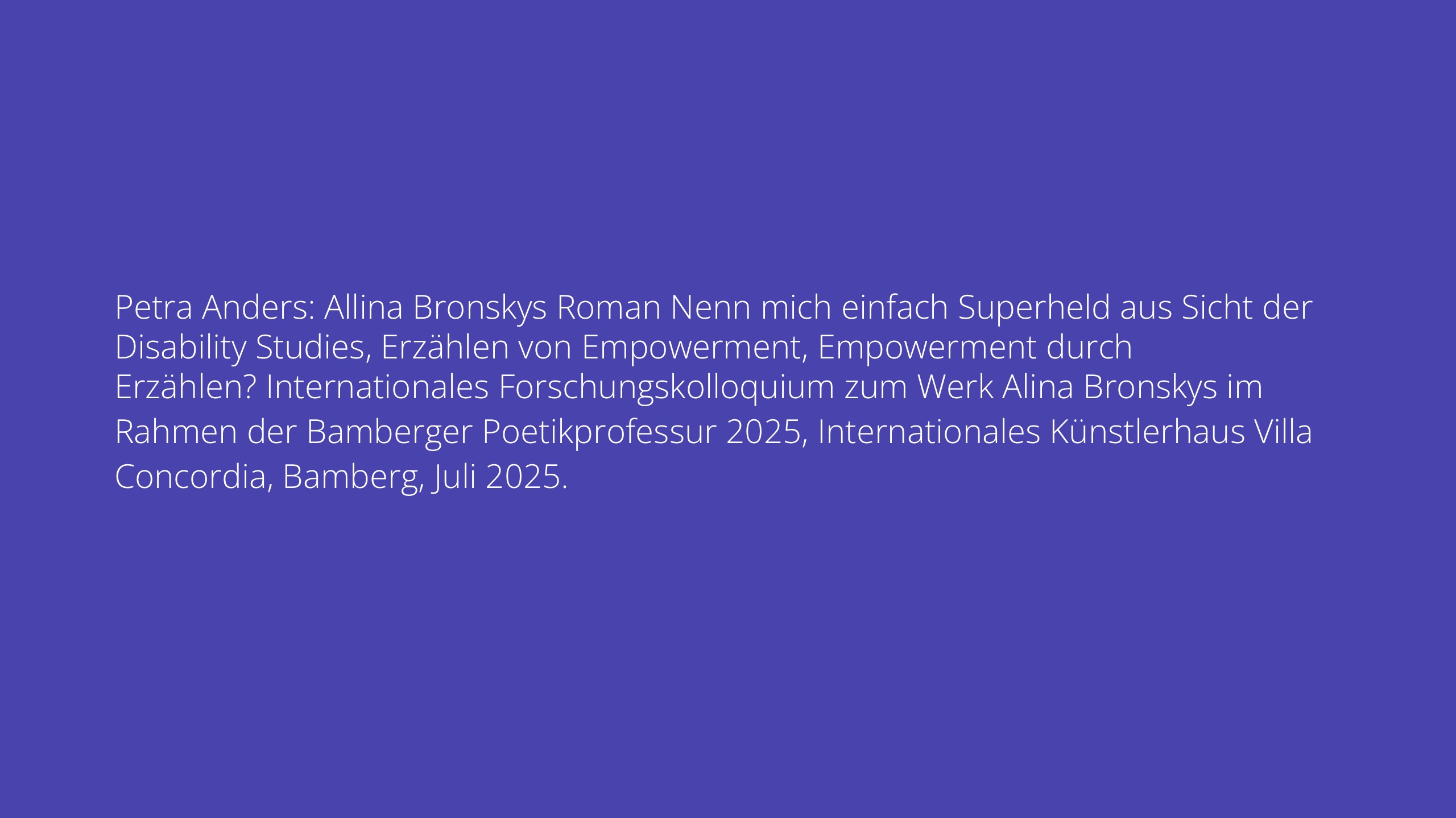 Petra Anders: Allina Bronskys Roman Nenn mich einfach Superheld aus Sicht der Disability Studies, Erzählen von Empowerment, Empowerment durch Erzählen? Internationales Forschungskolloquium zum Werk Alina Bronskys im Rahmen der Bamberger Poetikprofessur 2025, Internationales Künstlerhaus Villa Concordia, Bamberg, Juli 2025.