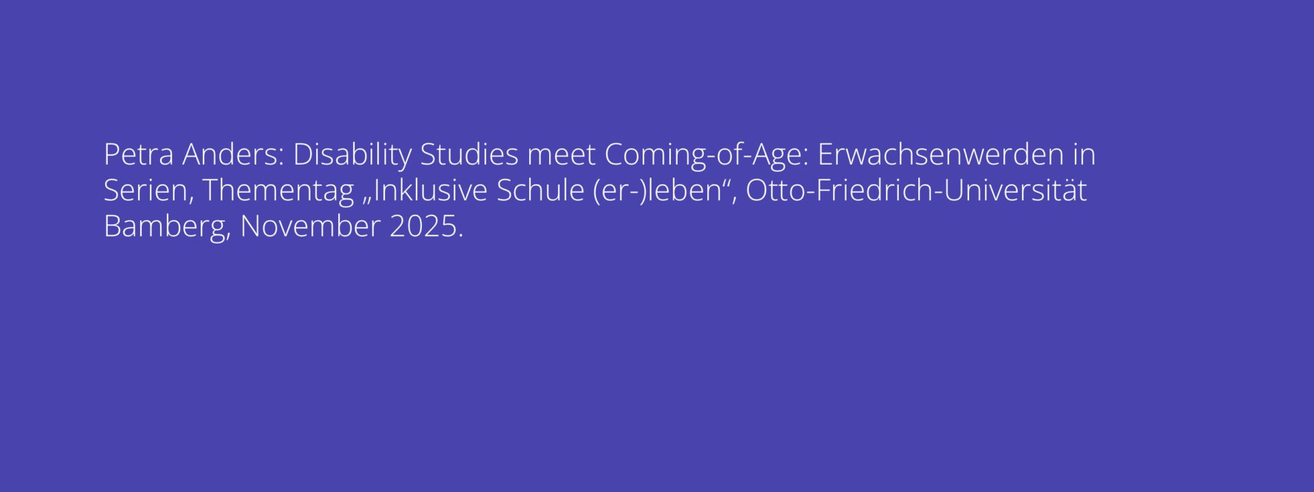 Petra Anders: Disability Studies meet Coming-of-Age: Erwachsenwerden in Serien, Thementag „Inklusive Schule (er-)leben“, Otto-Friedrich-Universität Bamberg, November 2025