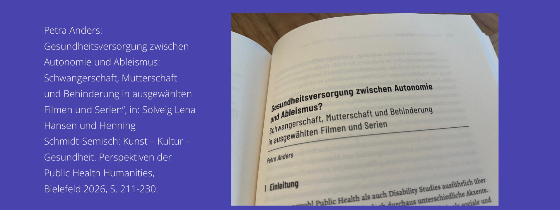 Petra Anders: Gesundheitsversorgung zwischen Autonomie und Ableismus: Schwangerschaft, Mutterschaft und Behinderung in ausgewählten Filmen und Serien, in: Solveig Lena Hansen und Henning Schmidt-Semisch: Kunst – Kultur – Gesundheit. Perspektiven der Public Health Humanities, Bielefeld 2026, S. 211-230.