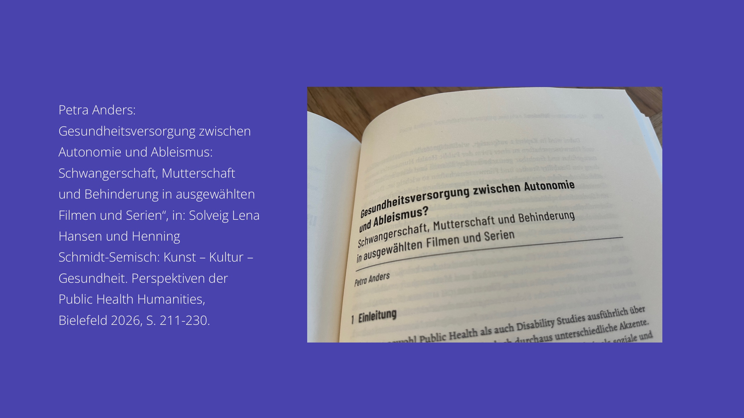 Petra Anders: Gesundheitsversorgung zwischen Autonomie und Ableismus: Schwangerschaft, Mutterschaft und Behinderung in ausgewählten Filmen und Serien, in: Solveig Lena Hansen und Henning Schmidt-Semisch: Kunst – Kultur – Gesundheit. Perspektiven der Public Health Humanities, Bielefeld 2026, S. 211-230.