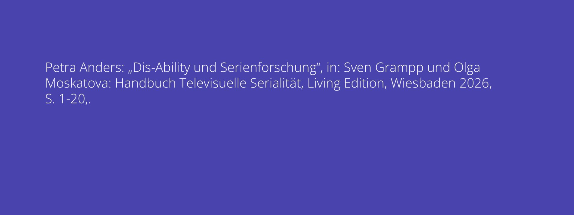 Petra Anders: „Dis-Ability und Serienforschung“, in: Sven Grampp und Olga Moskatova: Handbuch Televisuelle Serialität, Living Edition, Wiesbaden 2026, S. 1-20,